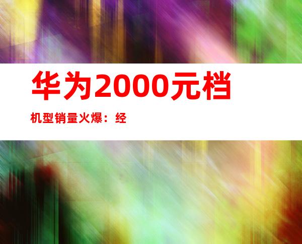华为2000元档机型销量火爆：经济实惠受追捧